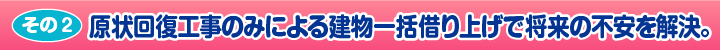 ［その2］原状回復工事のみによる建物一括借り上げで将来の不安を解決。